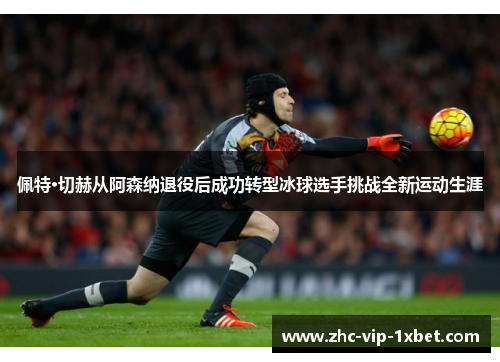 佩特·切赫从阿森纳退役后成功转型冰球选手挑战全新运动生涯