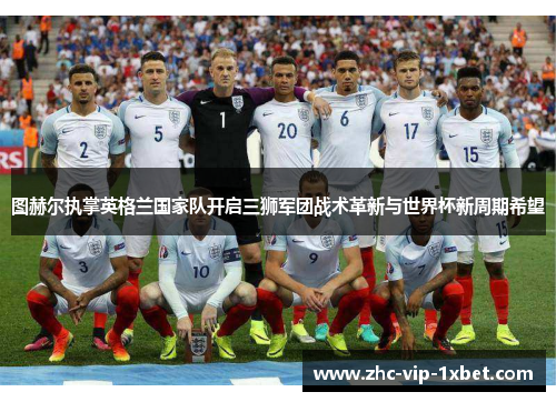 图赫尔执掌英格兰国家队开启三狮军团战术革新与世界杯新周期希望 图赫尔执掌英格兰国家队开启三狮军团战术革新与世界杯新周期希望