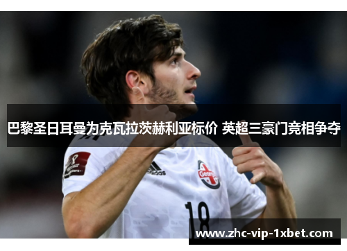 巴黎圣日耳曼为克瓦拉茨赫利亚标价 英超三豪门竞相争夺 巴黎圣日耳曼为克瓦拉茨赫利亚标价 英超三豪门竞相争夺