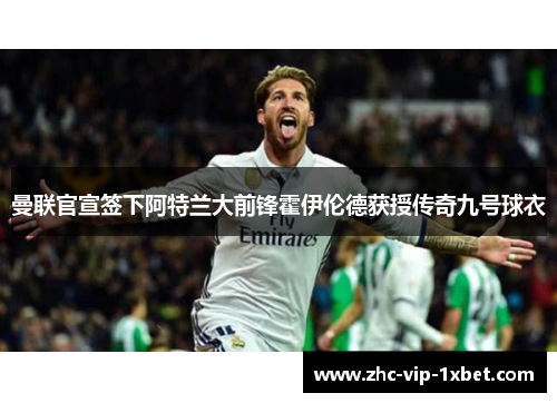 曼联官宣签下阿特兰大前锋霍伊伦德获授传奇九号球衣 曼联官宣签下阿特兰大前锋霍伊伦德获授传奇九号球衣