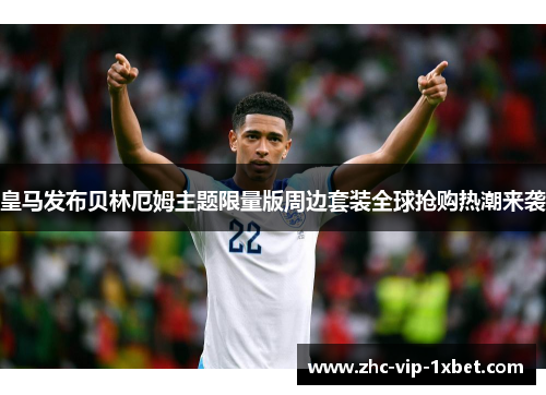 皇马发布贝林厄姆主题限量版周边套装全球抢购热潮来袭 皇马发布贝林厄姆主题限量版周边套装全球抢购热潮来袭
