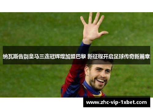 纳瓦斯告别皇马三连冠辉煌加盟巴黎 新征程开启足球传奇新篇章