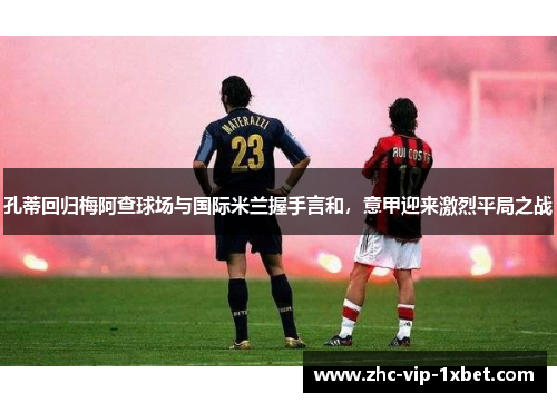 孔蒂回归梅阿查球场与国际米兰握手言和，意甲迎来激烈平局之战