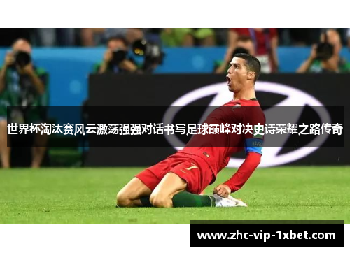 世界杯淘汰赛风云激荡强强对话书写足球巅峰对决史诗荣耀之路传奇