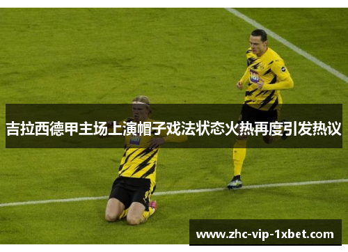 吉拉西德甲主场上演帽子戏法状态火热再度引发热议 吉拉西德甲主场上演帽子戏法状态火热再度引发热议