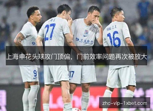 上海申花头球攻门顶偏，门前效率问题再次被放大